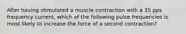 After having stimulated a muscle contraction with a 35 pps frequency current, which of the following pulse frequencies is most likely to increase the force of a second contraction?