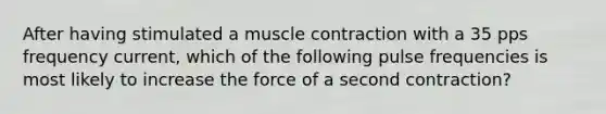 After having stimulated a muscle contraction with a 35 pps frequency current, which of the following pulse frequencies is most likely to increase the force of a second contraction?