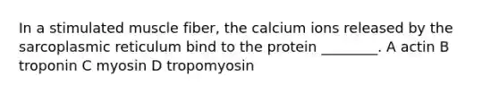 In a stimulated muscle fiber, the calcium ions released by the sarcoplasmic reticulum bind to the protein ________. A actin B troponin C myosin D tropomyosin