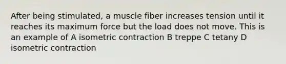 After being stimulated, a muscle fiber increases tension until it reaches its maximum force but the load does not move. This is an example of A isometric contraction B treppe C tetany D isometric contraction