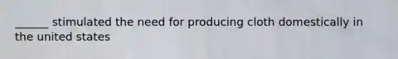 ______ stimulated the need for producing cloth domestically in the united states