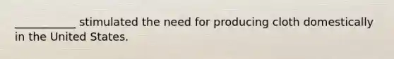 ___________ stimulated the need for producing cloth domestically in the United States.