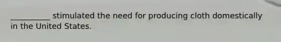 __________ stimulated the need for producing cloth domestically in the United States.