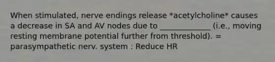 When stimulated, nerve endings release *acetylcholine* causes a decrease in SA and AV nodes due to _____________ (i.e., moving resting membrane potential further from threshold). = parasympathetic nerv. system : Reduce HR