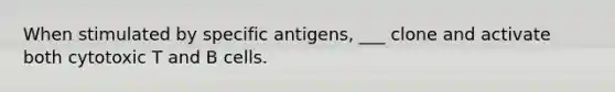 When stimulated by specific antigens, ___ clone and activate both cytotoxic T and B cells.