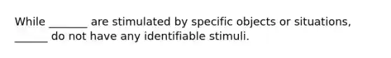 While _______ are stimulated by specific objects or situations, ______ do not have any identifiable stimuli.