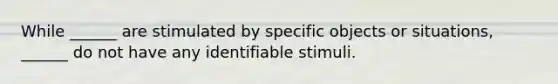 While ______ are stimulated by specific objects or situations, ______ do not have any identifiable stimuli.