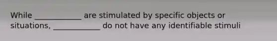 While ____________ are stimulated by specific objects or situations, ____________ do not have any identifiable stimuli