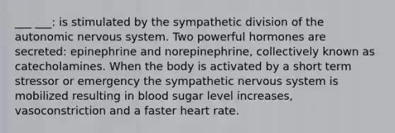 ___ ___: is stimulated by the sympathetic division of the autonomic nervous system. Two powerful hormones are secreted: epinephrine and norepinephrine, collectively known as catecholamines. When the body is activated by a short term stressor or emergency the sympathetic nervous system is mobilized resulting in blood sugar level increases, vasoconstriction and a faster heart rate.