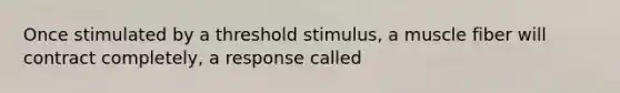 Once stimulated by a threshold stimulus, a muscle fiber will contract completely, a response called