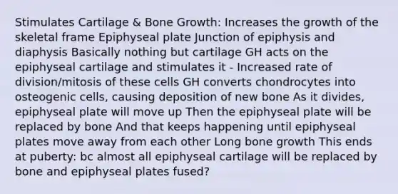 Stimulates Cartilage & Bone Growth: Increases the growth of the skeletal frame Epiphyseal plate Junction of epiphysis and diaphysis Basically nothing but cartilage GH acts on the epiphyseal cartilage and stimulates it - Increased rate of division/mitosis of these cells GH converts chondrocytes into osteogenic cells, causing deposition of new bone As it divides, epiphyseal plate will move up Then the epiphyseal plate will be replaced by bone And that keeps happening until epiphyseal plates move away from each other Long bone growth This ends at puberty: bc almost all epiphyseal cartilage will be replaced by bone and epiphyseal plates fused?