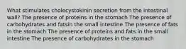 What stimulates cholecystokinin secretion from the intestinal wall? The presence of proteins in the stomach The presence of carbohydrates and fatsin the small intestine The presence of fats in the stomach The presence of proteins and fats in the small intestine The presence of carbohydrates in the stomach