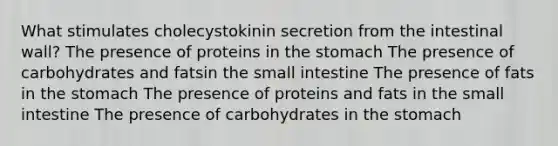 What stimulates cholecystokinin secretion from the intestinal wall? The presence of proteins in the stomach The presence of carbohydrates and fatsin the small intestine The presence of fats in the stomach The presence of proteins and fats in the small intestine The presence of carbohydrates in the stomach