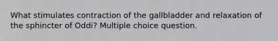 What stimulates contraction of the gallbladder and relaxation of the sphincter of Oddi? Multiple choice question.