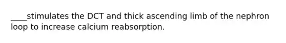 ____stimulates the DCT and thick ascending limb of the nephron loop to increase calcium reabsorption.