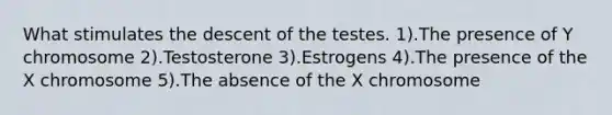 What stimulates the descent of the testes. 1).The presence of Y chromosome 2).Testosterone 3).Estrogens 4).The presence of the X chromosome 5).The absence of the X chromosome