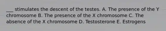 ___ stimulates the descent of the testes. A. The presence of the Y chromosome B. The presence of the X chromosome C. The absence of the X chromosome D. Testosterone E. Estrogens