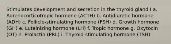 Stimulates development and secretion in the thyroid gland I a. Adrenocorticotropic hormone (ACTH) b. Antidiuretic hormone (ADH) c. Follicle-stimulating hormone (FSH) d. Growth hormone (GH) e. Luteinizing hormone (LH) f. Tropic hormone g. Oxytocin (OT) h. Prolactin (PRL) i. Thyroid-stimulating hormone (TSH)