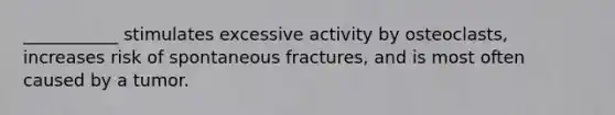 ___________ stimulates excessive activity by osteoclasts, increases risk of spontaneous fractures, and is most often caused by a tumor.