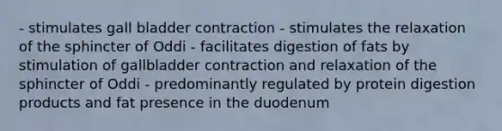 - stimulates gall bladder contraction - stimulates the relaxation of the sphincter of Oddi - facilitates digestion of fats by stimulation of gallbladder contraction and relaxation of the sphincter of Oddi - predominantly regulated by protein digestion products and fat presence in the duodenum