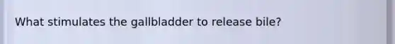 What stimulates the gallbladder to release bile?