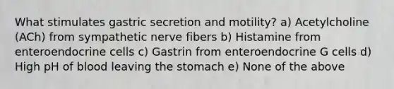 What stimulates gastric secretion and motility? a) Acetylcholine (ACh) from sympathetic nerve fibers b) Histamine from enteroendocrine cells c) Gastrin from enteroendocrine G cells d) High pH of blood leaving the stomach e) None of the above