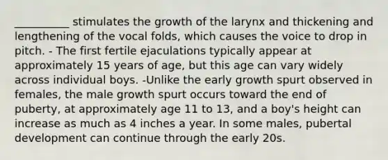 __________ stimulates the growth of the larynx and thickening and lengthening of the vocal folds, which causes the voice to drop in pitch. - The first fertile ejaculations typically appear at approximately 15 years of age, but this age can vary widely across individual boys. -Unlike the early growth spurt observed in females, the male growth spurt occurs toward the end of puberty, at approximately age 11 to 13, and a boy's height can increase as much as 4 inches a year. In some males, pubertal development can continue through the early 20s.