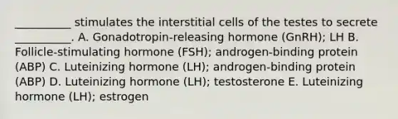 __________ stimulates the interstitial cells of the testes to secrete __________. A. Gonadotropin-releasing hormone (GnRH); LH B. Follicle-stimulating hormone (FSH); androgen-binding protein (ABP) C. Luteinizing hormone (LH); androgen-binding protein (ABP) D. Luteinizing hormone (LH); testosterone E. Luteinizing hormone (LH); estrogen