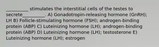 __________ stimulates the interstitial cells of the testes to secrete__________. A) Gonadotropin-releasing hormone (GnRH); LH B) Follicle-stimulating hormone (FSH); androgen-binding protein (ABP) C) Luteinizing hormone (LH); androgen-binding protein (ABP) D) Luteinizing hormone (LH); testosterone E) Luteinizing hormone (LH); estrogen