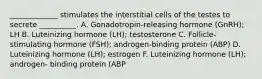 _____________ stimulates the interstitial cells of the testes to secrete __________. A. Gonadotropin-releasing hormone (GnRH); LH B. Luteinizing hormone (LH); testosterone C. Follicle-stimulating hormone (FSH); androgen-binding protein (ABP) D. Luteinizing hormone (LH); estrogen F. Luteinizing hormone (LH); androgen- binding protein (ABP