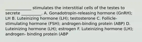 _____________ stimulates the interstitial cells of the testes to secrete __________. A. Gonadotropin-releasing hormone (GnRH); LH B. Luteinizing hormone (LH); testosterone C. Follicle-stimulating hormone (FSH); androgen-binding protein (ABP) D. Luteinizing hormone (LH); estrogen F. Luteinizing hormone (LH); androgen- binding protein (ABP