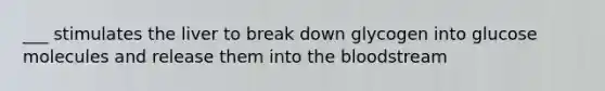 ___ stimulates the liver to break down glycogen into glucose molecules and release them into the bloodstream