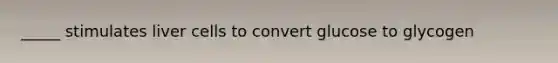 _____ stimulates liver cells to convert glucose to glycogen