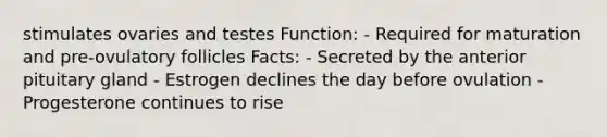 stimulates ovaries and testes Function: - Required for maturation and pre-ovulatory follicles Facts: - Secreted by the anterior pituitary gland - Estrogen declines the day before ovulation - Progesterone continues to rise