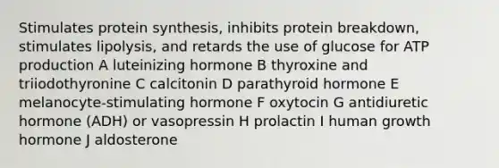 Stimulates protein synthesis, inhibits protein breakdown, stimulates lipolysis, and retards the use of glucose for ATP production A luteinizing hormone B thyroxine and triiodothyronine C calcitonin D parathyroid hormone E melanocyte-stimulating hormone F oxytocin G antidiuretic hormone (ADH) or vasopressin H prolactin I human growth hormone J aldosterone