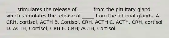 ____ stimulates the release of ______ from the pituitary gland, which stimulates the release of _____ from the adrenal glands. A. CRH, cortisol, ACTH B. Cortisol, CRH, ACTH C. ACTH, CRH, cortisol D. ACTH, Cortisol, CRH E. CRH; ACTH, Cortisol