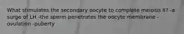 What stimulates the secondary oocyte to complete meiosis II? -a surge of LH -the sperm penetrates the oocyte membrane -ovulation -puberty