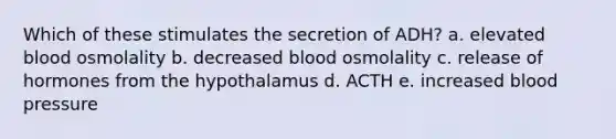 Which of these stimulates the secretion of ADH? a. elevated blood osmolality b. decreased blood osmolality c. release of hormones from the hypothalamus d. ACTH e. increased blood pressure