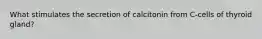 What stimulates the secretion of calcitonin from C-cells of thyroid gland?