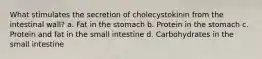 What stimulates the secretion of cholecystokinin from the intestinal wall? a. Fat in the stomach b. Protein in the stomach c. Protein and fat in the small intestine d. Carbohydrates in the small intestine