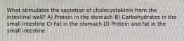 What stimulates the secretion of cholecystokinin from the intestinal wall? A) Protein in the stomach B) Carbohydrates in the small intestine C) Fat in the stomach D) Protein and fat in the small intestine