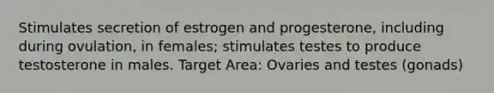 Stimulates secretion of estrogen and progesterone, including during ovulation, in females; stimulates testes to produce testosterone in males. Target Area: Ovaries and testes (gonads)