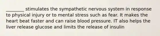 ________ stimulates the sympathetic <a href='https://www.questionai.com/knowledge/kThdVqrsqy-nervous-system' class='anchor-knowledge'>nervous system</a> in response to physical injury or to mental stress such as fear. It makes <a href='https://www.questionai.com/knowledge/kya8ocqc6o-the-heart' class='anchor-knowledge'>the heart</a> beat faster and can raise <a href='https://www.questionai.com/knowledge/kD0HacyPBr-blood-pressure' class='anchor-knowledge'>blood pressure</a>. IT also helps the liver release glucose and limits the release of insulin