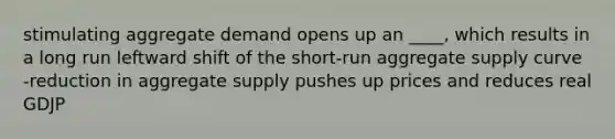 stimulating aggregate demand opens up an ____, which results in a long run leftward shift of the short-run aggregate supply curve -reduction in aggregate supply pushes up prices and reduces real GDJP