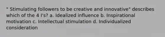 " Stimulating followers to be creative and innovative" describes which of the 4 I's? a. Idealized influence b. Inspirational motivation c. Intellectual stimulation d. Individualized consideration