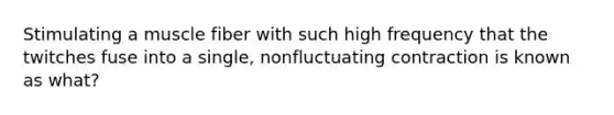 Stimulating a muscle fiber with such high frequency that the twitches fuse into a single, nonfluctuating contraction is known as what?