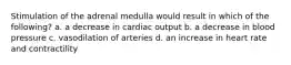 Stimulation of the adrenal medulla would result in which of the following? a. a decrease in cardiac output b. a decrease in blood pressure c. vasodilation of arteries d. an increase in heart rate and contractility