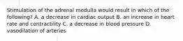 Stimulation of the adrenal medulla would result in which of the following? A. a decrease in cardiac output B. an increase in heart rate and contractility C. a decrease in blood pressure D. vasodilation of arteries