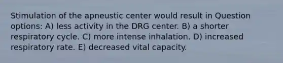 Stimulation of the apneustic center would result in Question options: A) less activity in the DRG center. B) a shorter respiratory cycle. C) more intense inhalation. D) increased respiratory rate. E) decreased vital capacity.