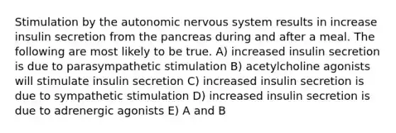 Stimulation by the autonomic nervous system results in increase insulin secretion from the pancreas during and after a meal. The following are most likely to be true. A) increased insulin secretion is due to parasympathetic stimulation B) acetylcholine agonists will stimulate insulin secretion C) increased insulin secretion is due to sympathetic stimulation D) increased insulin secretion is due to adrenergic agonists E) A and B